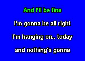 And P be fine

Pm gonna be all right

Pm hanging on.. today

and nothing's gonna