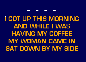 I GOT UP THIS MORNING
AND WHILE I WAS
Hl-W'ING MY COFFEE
MY WOMAN GAME IN
SAT DOWN BY MY SIDE