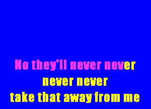 No they'll never never
neuerneuer
take that awanirom me