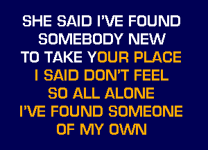 SHE SAID I'VE FOUND
SOMEBODY NEW
TO TAKE YOUR PLACE
I SAID DON'T FEEL
80 ALL ALONE
I'VE FOUND SOMEONE
OF MY OWN