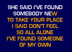 SHE SAID I'VE FOUND
SOMEBODY NEW
TO TAKE YOUR PLACE
I SAID DON'T FEEL
80 ALL ALONE
I'VE FOUND SOMEONE
OF MY OWN