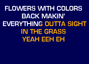 FLOWERS WITH COLORS
BACK MAKIM
EVERYTHING OUTTA SIGHT
IN THE GRASS
YEAH EEH EH