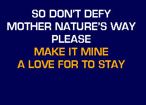 SO DON'T DEFY
MOTHER NATURES WAY
PLEASE
MAKE IT MINE
A LOVE FOR TO STAY