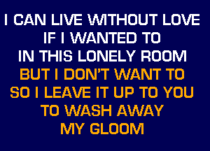 I CAN LIVE INITHOUT LOVE
IF I WANTED TO
IN THIS LONELY ROOM
BUT I DON'T WANT T0
80 I LEAVE IT UP TO YOU
TO WASH AWAY
MY GLOOM