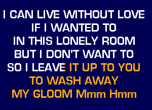 I CAN LIVE WITHOUT LOVE
IF I WANTED TO
IN THIS LONELY ROOM
BUT I DON'T WANT T0
80 l LEAVE IT UP TO YOU
TO WASH AWAY
MY GLOOM Mmm Hmm