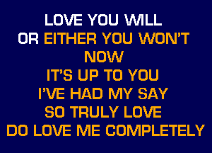 LOVE YOU WILL
0R EITHER YOU WON'T
NOW
ITS UP TO YOU
I'VE HAD MY SAY
SO TRULY LOVE
DO LOVE ME COMPLETELY