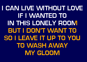 I CAN LIVE INITHOUT LOVE
IF I WANTED TO
IN THIS LONELY ROOM
BUT I DON'T WANT T0
80 I LEAVE IT UP TO YOU
TO WASH AWAY
MY GLOOM