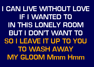 I CAN LIVE WITHOUT LOVE
IF I WANTED TO
IN THIS LONELY ROOM
BUT I DON'T WANT T0
80 l LEAVE IT UP TO YOU
TO WASH AWAY
MY GLOOM Mmm Hmm
