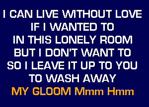 I CAN LIVE WITHOUT LOVE
IF I WANTED TO
IN THIS LONELY ROOM
BUT I DON'T WANT T0
80 l LEAVE IT UP TO YOU
TO WASH AWAY
MY GLOOM Mmm Hmm