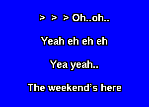 tth..oh..

Yeah eh eh eh

Yea yeah..

The weekend's here