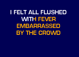 I FELT ALL FLUSHED
WITH FEVER
EMBARRASSED
BY THE CROWD