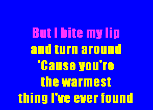 But I llite mylin
and turn around
'cause you're
the warmest
thing I've eueriound