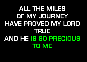 ALL THE MILES
OF MY JOURNEY
HAVE PROVED MY LORD
TRUE
AND HE IS SO PRECIOUS
TO ME