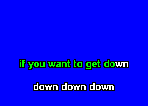 if you want to get down

down down down