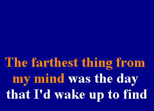 The farthest thing from
my mind was the day
that I'd wake up to find