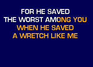 FOR HE SAVED
THE WORST AMONG YOU
WHEN HE SAVED
A WRETCH LIKE ME