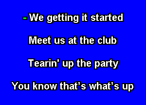 - We getting it started

Meet us at the club

Tearin' up the party

You know thates whates up