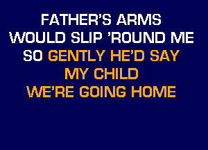 FATHER'S ARMS
WOULD SLIP 'ROUND ME
SO GENTLY HE'D SAY
MY CHILD
WERE GOING HOME