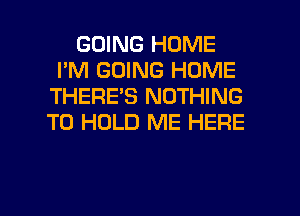 GOING HOME
I'M GOING HOME
THERE'S NOTHING
TO HOLD ME HERE

g