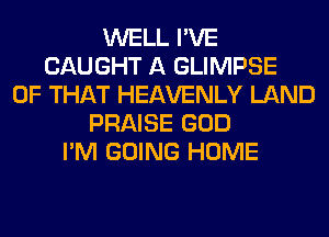 WELL I'VE
CAUGHT A GLIMPSE
OF THAT HEAVENLY LAND
PRAISE GOD
I'M GOING HOME