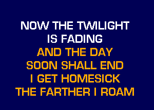 NOW THE TWILIGHT
IS FADING
AND THE DAY
SOON SHALL END
I GET HOMESICK
THE FARTHER I ROAM