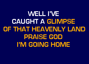 WELL I'VE
CAUGHT A GLIMPSE
OF THAT HEAVENLY LAND
PRAISE GOD
I'M GOING HOME