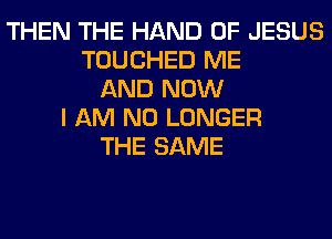 THEN THE HAND OF JESUS
TOUCHED ME
AND NOW
I AM NO LONGER
THE SAME