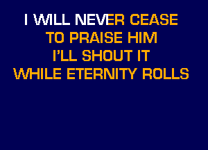 I WILL NEVER CEASE
T0 PRAISE HIM
I'LL SHOUT IT
WHILE ETERNITY ROLLS