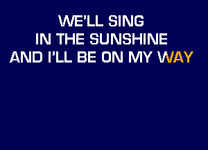 WE'LL SING
IN THE SUNSHINE
AND I'LL BE ON MY WAY