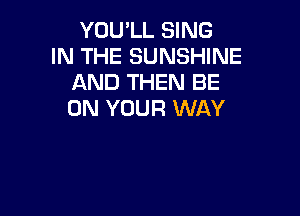 YOU'LL SING
IN THE SUNSHINE
AND THEN BE

ON YOUR WAY