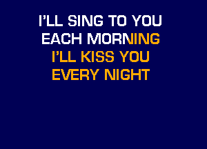 I'LL SING TO YOU
EACH MORNING
I'LL KISS YOU

EVERY NIGHT