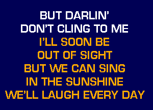 BUT DARLIN'
DON'T CLING TO ME
I'LL SOON BE
OUT OF SIGHT
BUT WE CAN SING
IN THE SUNSHINE
WE'LL LAUGH EVERY DAY