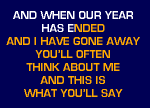 AND WHEN OUR YEAR
HAS ENDED
AND I HAVE GONE AWAY
YOU'LL OFTEN
THINK ABOUT ME
AND THIS IS
WHAT YOU'LL SAY