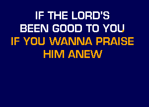 IF THE LORD'S
BEEN GOOD TO YOU
IF YOU WANNA PRAISE
HIM ANEW
