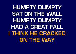 HUMPTY DUMPTY
SAT ON THE WALL
HUMPTY DUMPTY
HI'AD A GREAT FALL
I THINK HE CRACKED
ON THE WAY