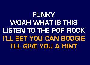 FUNKY
WOAH WHAT IS THIS
LISTEN TO THE POP ROCK
I'LL BET YOU CAN BOOGIE
I'LL GIVE YOU A HINT
