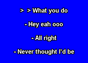 r) What you do

- Hey eah ooo

- All right

- Never thought Pd be