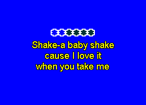 m
Shake-a baby shake

cause I love it
when you take me