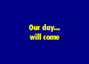 Our day...

will come