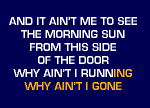 AND IT AIN'T ME TO SEE
THE MORNING SUN
FROM THIS SIDE
OF THE DOOR
WHY AIN'T I RUNNING
WHY AIN'T I GONE