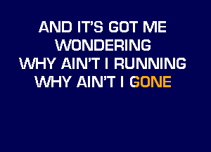 AND ITS GOT ME
WONDERING
W-IY AIN'T I RUNNING

WHY AIN'T I GONE