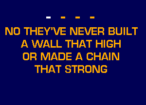 N0 THEY'VE NEVER BUILT
A WALL THAT HIGH
0R MADE A CHAIN

THAT STRONG