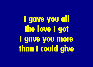 I gave you all
Ihe love I goI

I gave you more
than I could give