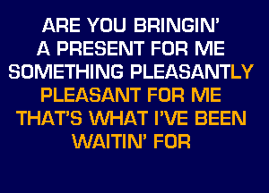 ARE YOU BRINGIM
A PRESENT FOR ME
SOMETHING PLEASANTLY
PLEASANT FOR ME
THAT'S WHAT I'VE BEEN
WAITIN' FOR