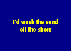 I'd wash the sand

0 the shuie