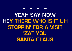 YEAH SAY NOW
HEY THERE WHO IS IT UH
STOPPIM FOR A VISIT
'ZAT YOU
SANTA CLAUS