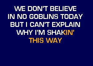WE DON'T BELIEVE
IN NO GOBLINS TODAY
BUT I CAN'T EXPLAIN
WHY I'M SHAKIN'
THIS WAY