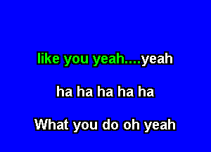 like you yeah....yeah

ha ha ha ha ha

What you do oh yeah