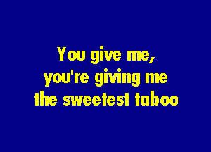 You give me,

you're giving me
lhe sweelesl luboo