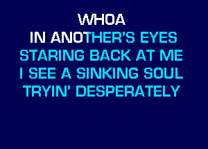 VVHOA
IN ANOTHERB EYES
STARING BACK AT ME
I SEE A SINKING SOUL
TRYIN' DESPERATELY